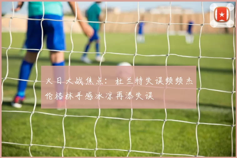 火日大战焦点：杜兰特失误频频杰伦格林手感冰凉再添失误