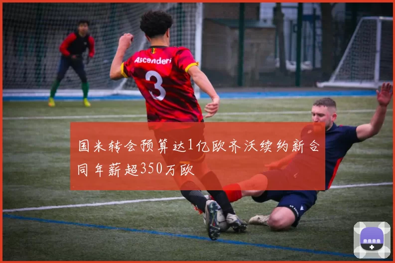 国米转会预算达1亿欧齐沃续约新合同年薪超350万欧