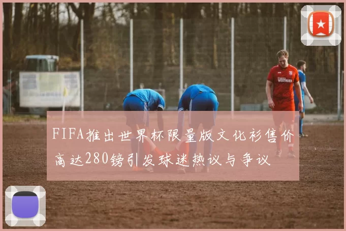FIFA推出世界杯限量版文化衫售价高达280镑引发球迷热议与争议