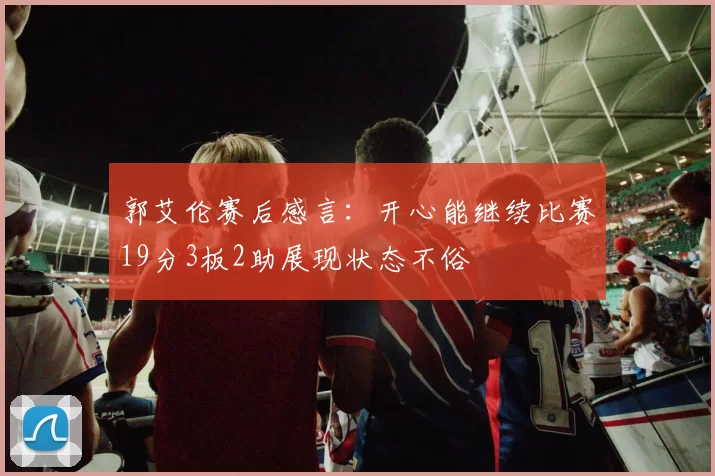 郭艾伦赛后感言：开心能继续比赛19分3板2助展现状态不俗