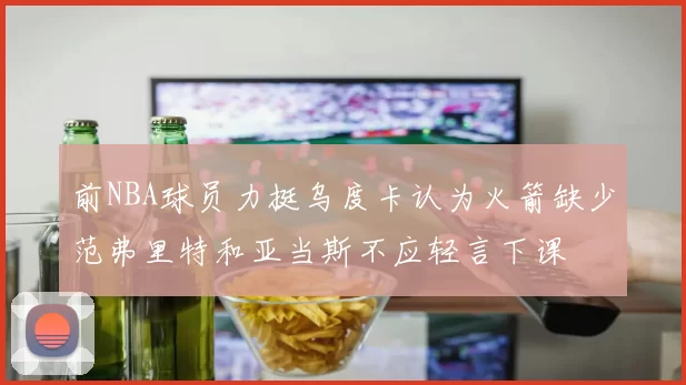 前NBA球员力挺乌度卡认为火箭缺少范弗里特和亚当斯不应轻言下课