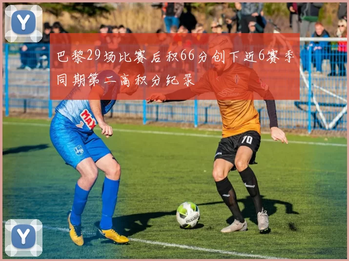 巴黎29场比赛后积66分创下近6赛季同期第二高积分纪录