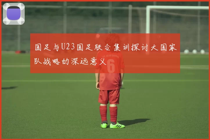 国足与U23国足联合集训探讨大国家队战略的深远意义