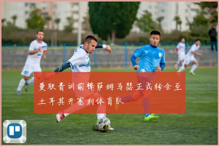 曼联青训前锋萨姆马瑟正式转会至土耳其开塞利体育队