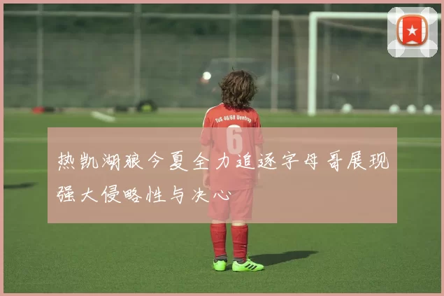 热凯湖狼今夏全力追逐字母哥展现强大侵略性与决心