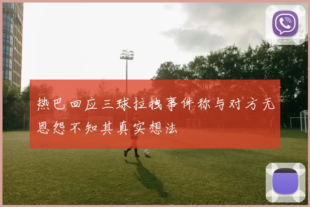 热巴回应三球拉拽事件称与对方无恩怨不知其真实想法
