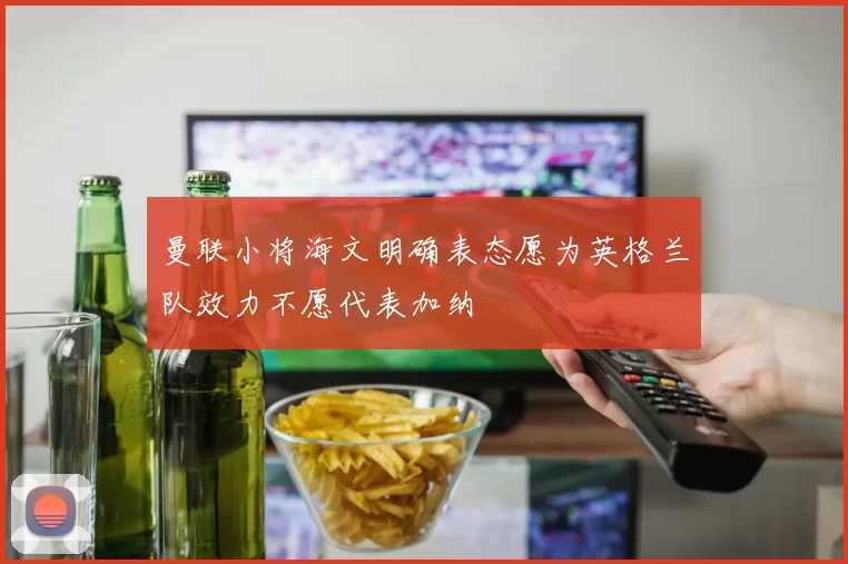 曼联小将海文明确表态愿为英格兰队效力不愿代表加纳
