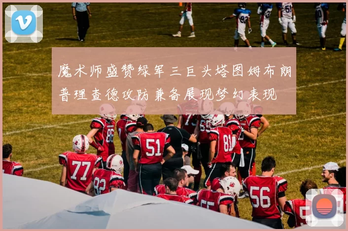 魔术师盛赞绿军三巨头塔图姆布朗普理查德攻防兼备展现梦幻表现