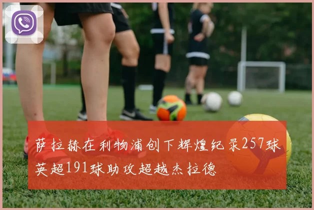 萨拉赫在利物浦创下辉煌纪录257球英超191球助攻超越杰拉德