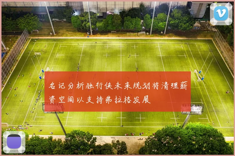 名记分析独行侠未来规划将清理薪资空间以支持弗拉格发展