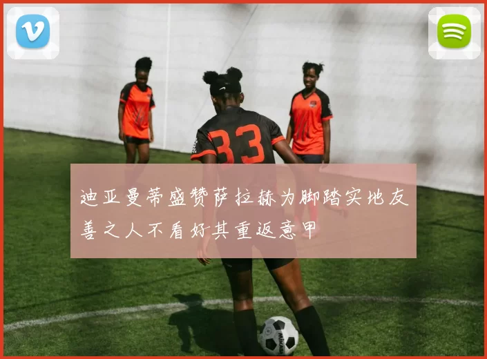 迪亚曼蒂盛赞萨拉赫为脚踏实地友善之人不看好其重返意甲