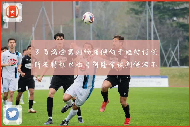 罗马诺透露利物浦倾向于继续信任斯洛特切尔西与阿隆索谈判停滞不前
