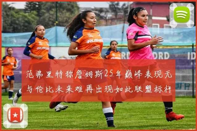 范弗里特称詹姆斯25年巅峰表现无与伦比未来难再出现如此联盟标杆