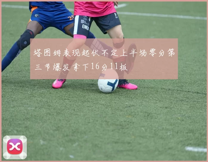塔图姆表现起伏不定上半场零分第三节爆发拿下16分11板