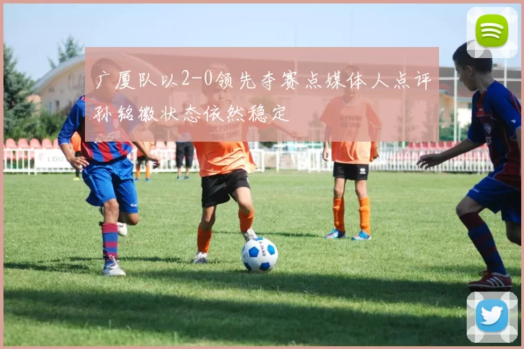 广厦队以2-0领先夺赛点媒体人点评孙铭徽状态依然稳定
