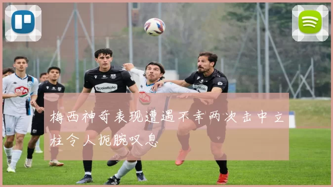 梅西神奇表现遭遇不幸两次击中立柱令人扼腕叹息