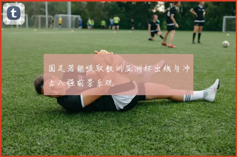 国足若能吸取教训亚洲杯出线与冲击八强前景乐观
