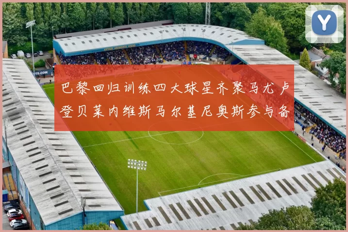 巴黎回归训练四大球星齐聚马尤卢登贝莱内维斯马尔基尼奥斯参与备战