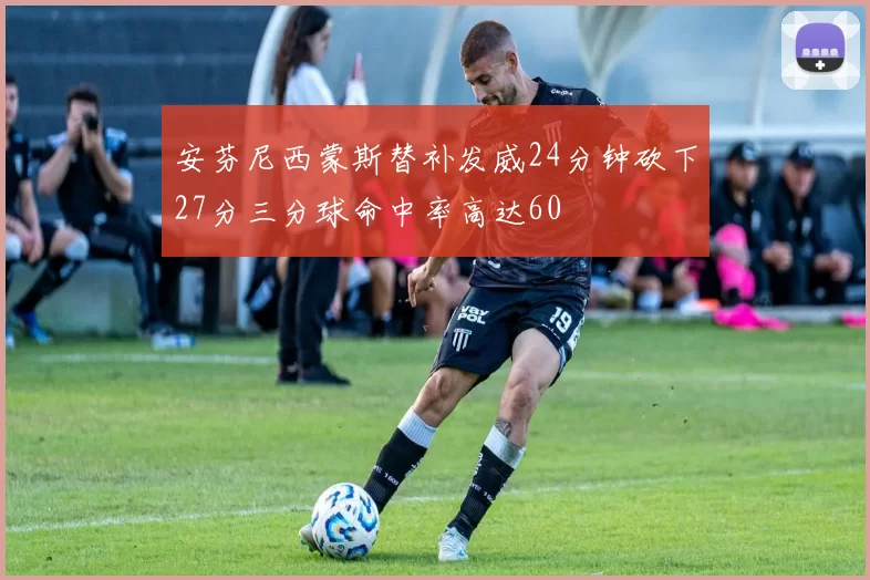 安芬尼西蒙斯替补发威24分钟砍下27分三分球命中率高达60