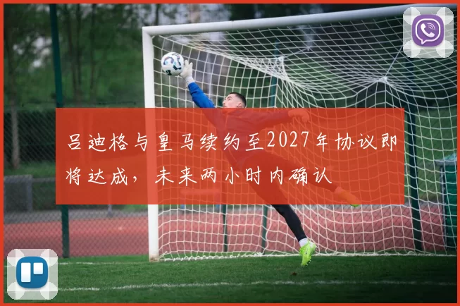 吕迪格与皇马续约至2027年协议即将达成，未来两小时内确认