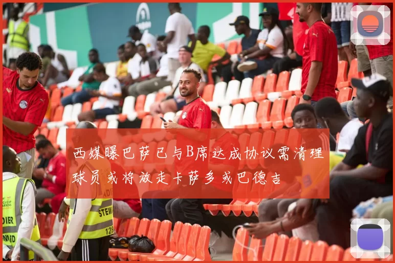 西媒曝巴萨已与B席达成协议需清理球员或将放走卡萨多或巴德吉